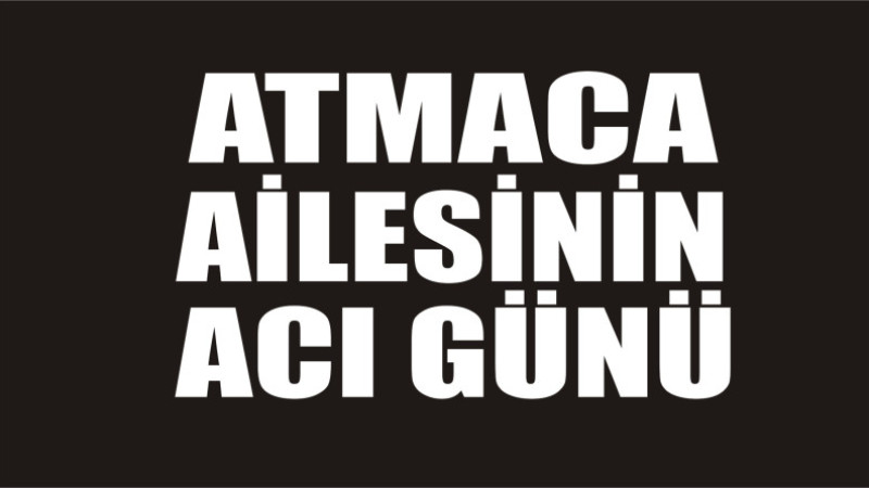 ATMACA AİLESİNİN ACI GÜNÜ