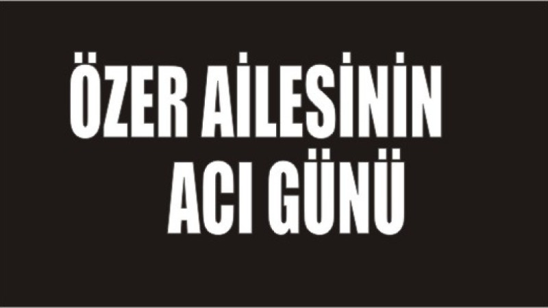 ÖZER AİLESİNİN ACI GÜNÜ